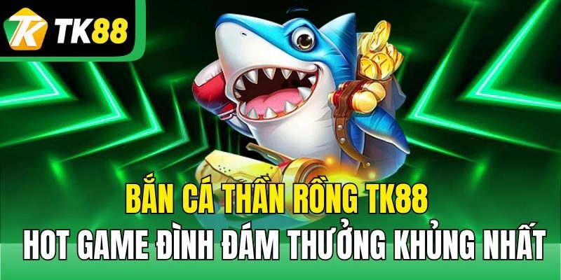 Bắn Cá Thần Rồng TK88 – Hot Game Đình Đám Thưởng Khủng Nhất